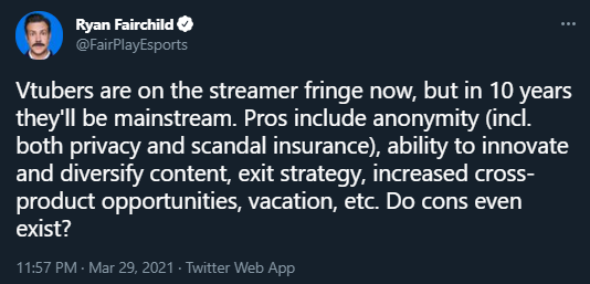 Screenshot of Ryan Fairchild Tweet, March 29, 2021: "Vtubers are on the streamer fringe now, but in 10 years they'll be mainstream. Pros include anonymity (incl. both privacy and scandal insurance), ability to innovate and diversify content, exit strategy, increased cross-product opportunities, vacation, etc. Do cons even exist?